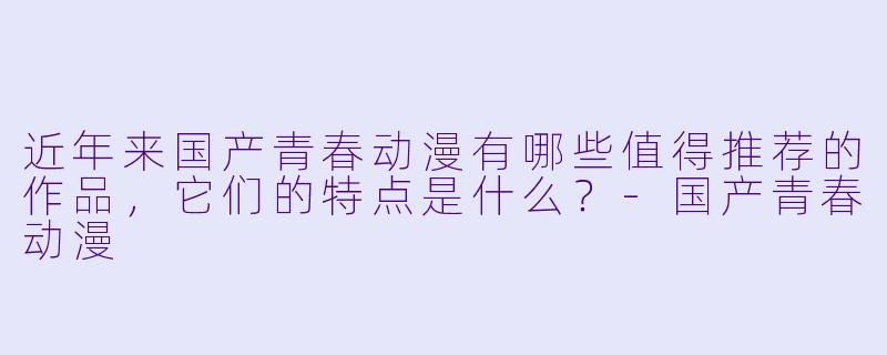 近年来国产青春动漫有哪些值得推荐的作品，它们的特点是什么？-国产青春动漫