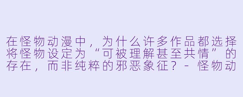 在怪物动漫中，为什么许多作品都选择将怪物设定为“可被理解甚至共情”的存在，而非纯粹的邪恶象征？