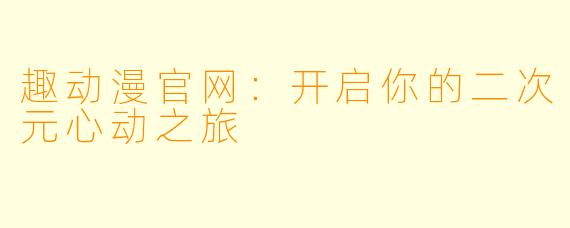 趣动漫官网：开启你的二次元心动之旅