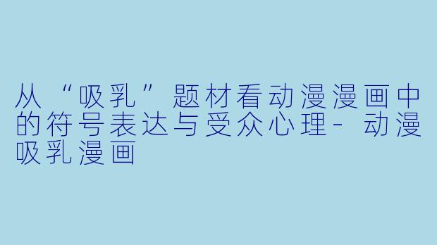 从“吸乳”题材看动漫漫画中的符号表达与受众心理-动漫吸乳漫画