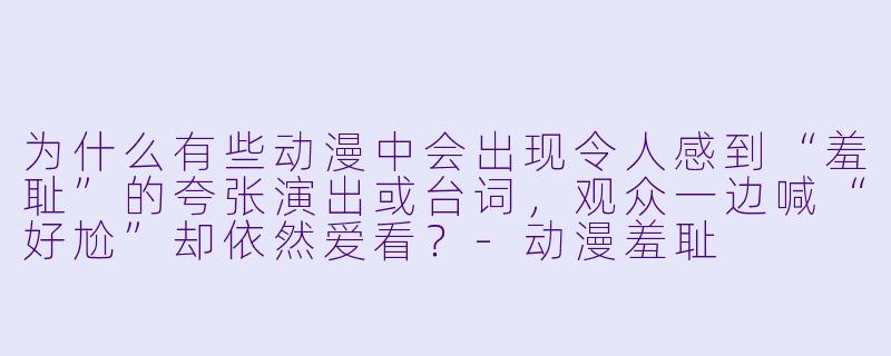 为什么有些动漫中会出现令人感到“羞耻”的夸张演出或台词，观众一边喊“好尬”却依然爱看？