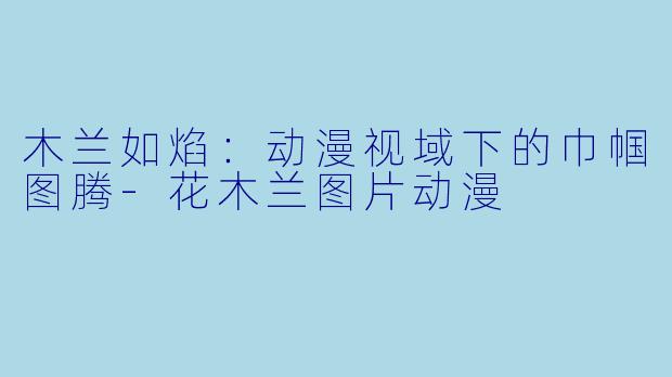 木兰如焰：动漫视域下的巾帼图腾-花木兰图片动漫