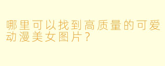哪里可以找到高质量的可爱动漫美女图片？
