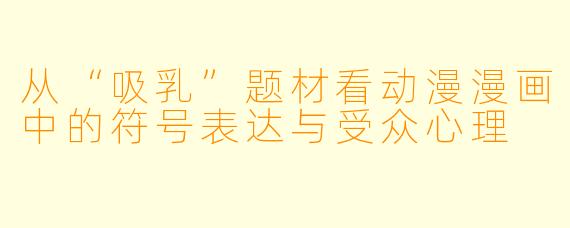 从“吸乳”题材看动漫漫画中的符号表达与受众心理