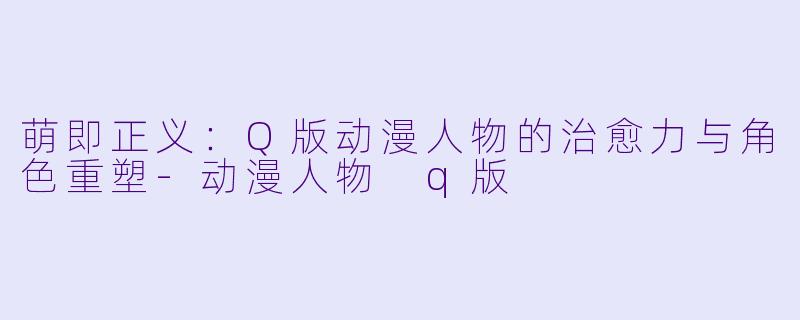 萌即正义：Q版动漫人物的治愈力与角色重塑