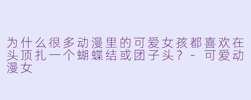 为什么很多动漫里的可爱女孩都喜欢在头顶扎一个蝴蝶结或团子头？-可爱动漫女