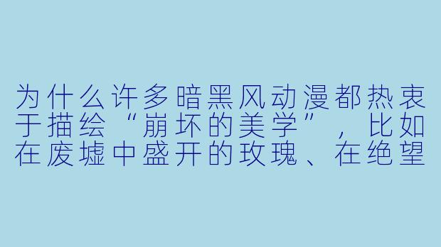 为什么许多暗黑风动漫都热衷于描绘“崩坏的美学”，比如在废墟中盛开的玫瑰、在绝望中闪烁的人性光辉？这种美学背后的核心吸引力是什么？