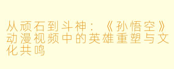 从顽石到斗神：《孙悟空》动漫视频中的英雄重塑与文化共鸣