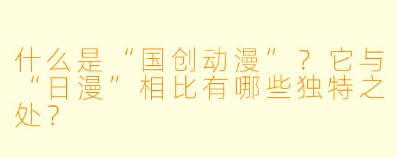 什么是“国创动漫”？它与“日漫”相比有哪些独特之处？