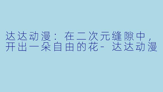 达达动漫:在二次元缝隙中,开出一朵自由的花-达达动漫