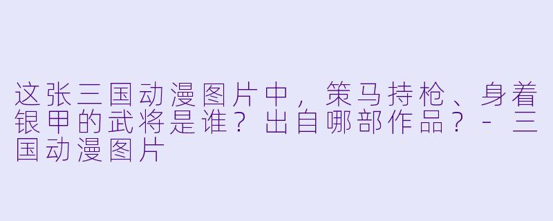 这张三国动漫图片中，策马持枪、身着银甲的武将是谁？出自哪部作品？-三国动漫图片