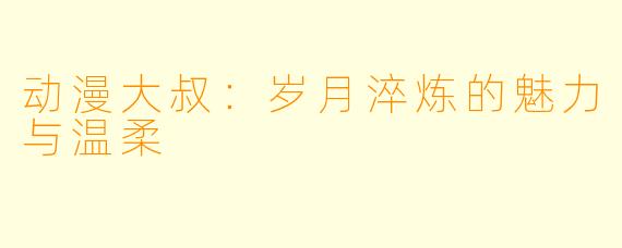 动漫大叔：岁月淬炼的魅力与温柔
