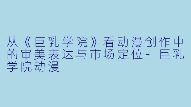 从《巨乳学院》看动漫创作中的审美表达与市场定位-巨乳学院动漫