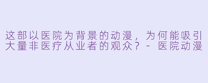 这部以医院为背景的动漫，为何能吸引大量非医疗从业者的观众？-医院动漫