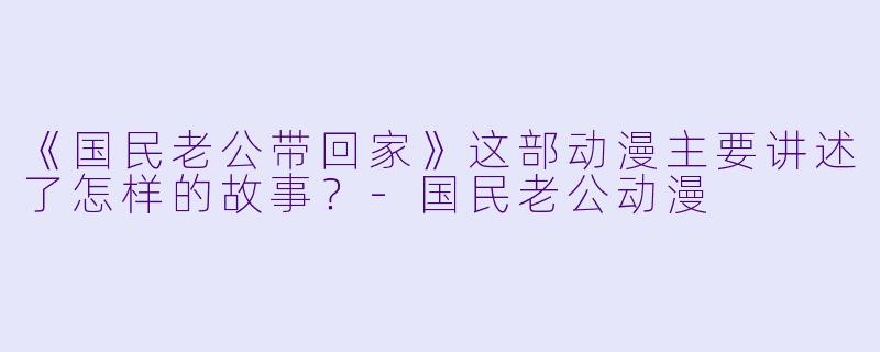 《国民老公带回家》这部动漫主要讲述了怎样的故事？