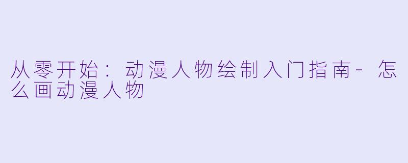 从零开始：动漫人物绘制入门指南-怎么画动漫人物