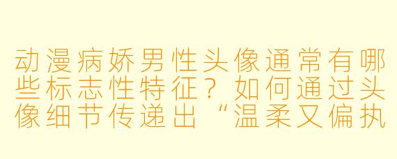 动漫病娇男性头像通常有哪些标志性特征?如何通过头像细节传递出“温柔又偏执”的矛盾感?