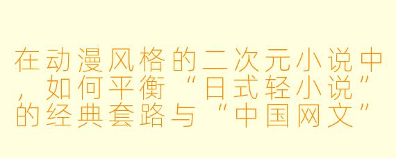 在动漫风格的二次元小说中，如何平衡“日式轻小说”的经典套路与“中国网文”的节奏和特色，才能让作品既保留原汁原味的二次元氛围，又符合本土读者的阅读习惯？