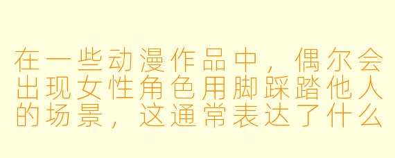 在一些动漫作品中，偶尔会出现女性角色用脚踩踏他人的场景，这通常表达了什么？