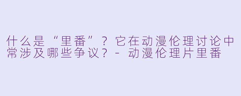 什么是“里番”?它在动漫伦理讨论中常涉及哪些争议?-动漫伦理片里番