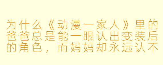 为什么《动漫一家人》里的爸爸总是能一眼认出变装后的角色，而妈妈却永远认不出？