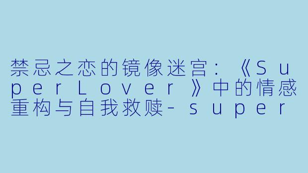 禁忌之恋的镜像迷宫：《SuperLover》中的情感重构与自我救赎-super lover动漫
