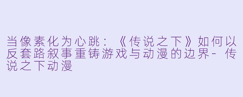 当像素化为心跳:《传说之下》如何以反套路叙事重铸游戏与动漫的边界-传说之下动漫
