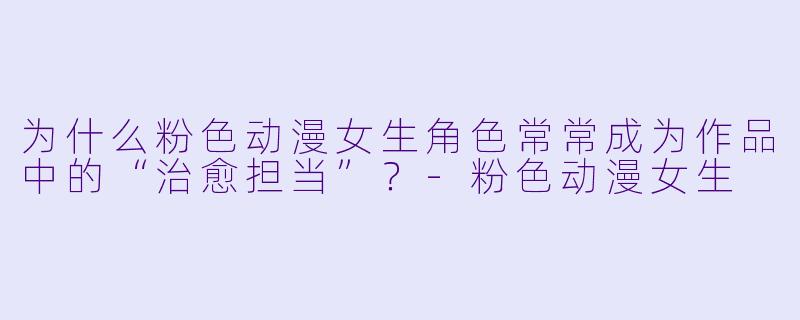 为什么粉色动漫女生角色常常成为作品中的“治愈担当”？