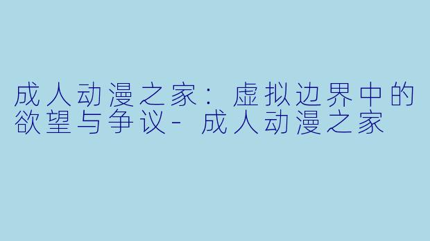 成人动漫之家：虚拟边界中的欲望与争议-成人动漫之家