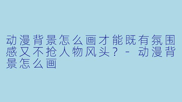 动漫背景怎么画才能既有氛围感又不抢人物风头？