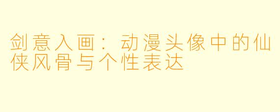 剑意入画：动漫头像中的仙侠风骨与个性表达