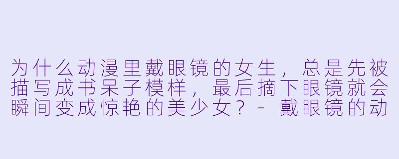 为什么动漫里戴眼镜的女生，总是先被描写成书呆子模样，最后摘下眼镜就会瞬间变成惊艳的美少女？