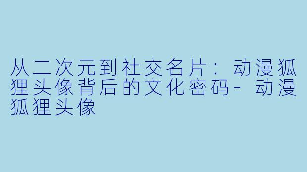 从二次元到社交名片:动漫狐狸头像背后的文化密码-动漫狐狸头像
