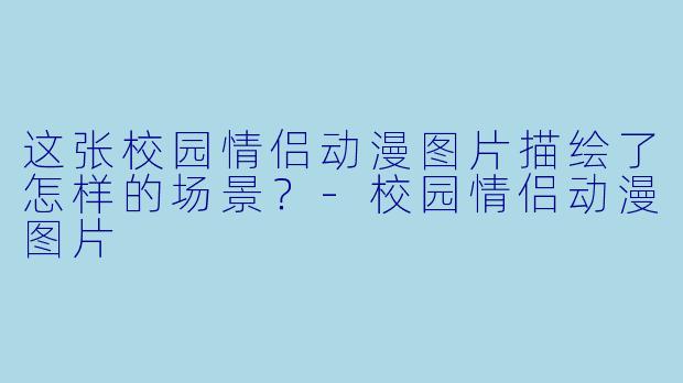 这张校园情侣动漫图片描绘了怎样的场景？-校园情侣动漫图片
