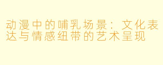 动漫中的哺乳场景：文化表达与情感纽带的艺术呈现