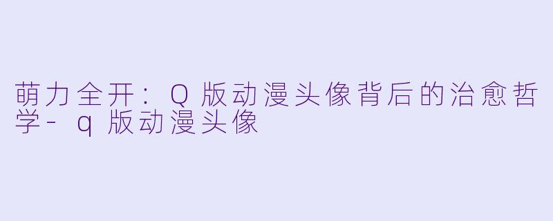 萌力全开：Q版动漫头像背后的治愈哲学-q版动漫头像