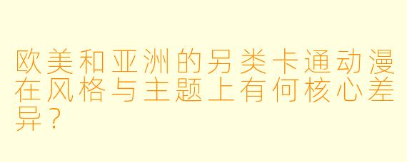 欧美和亚洲的另类卡通动漫在风格与主题上有何核心差异？