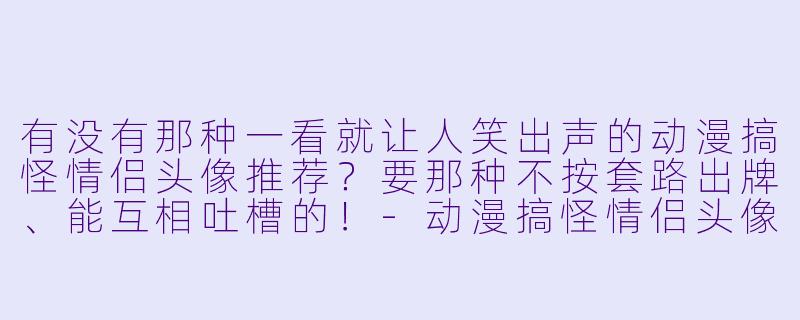 有没有那种一看就让人笑出声的动漫搞怪情侣头像推荐？要那种不按套路出牌、能互相吐槽的！