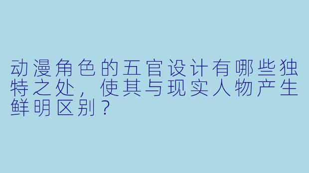 动漫角色的五官设计有哪些独特之处，使其与现实人物产生鲜明区别？