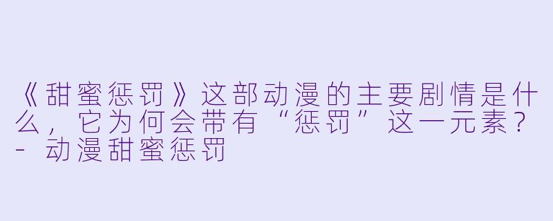 《甜蜜惩罚》这部动漫的主要剧情是什么，它为何会带有“惩罚”这一元素？-动漫甜蜜惩罚