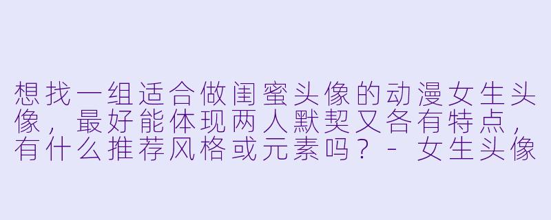 想找一组适合做闺蜜头像的动漫女生头像,最好能体现两人默契又各有特点,有什么推荐风格或元素吗?-女生头像动漫闺蜜