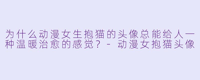为什么动漫女生抱猫的头像总能给人一种温暖治愈的感觉？