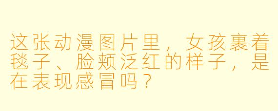这张动漫图片里，女孩裹着毯子、脸颊泛红的样子，是在表现感冒吗？