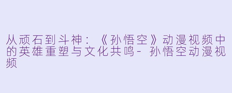 从顽石到斗神：《孙悟空》动漫视频中的英雄重塑与文化共鸣