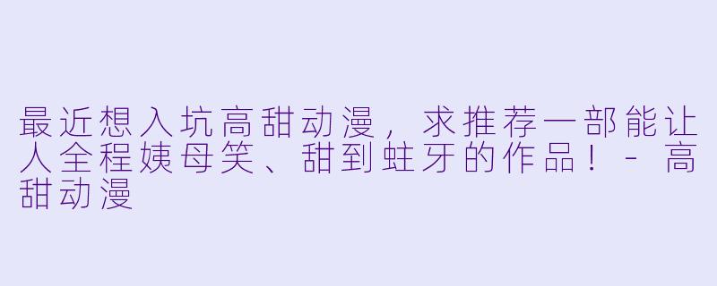 最近想入坑高甜动漫，求推荐一部能让人全程姨母笑、甜到蛀牙的作品！