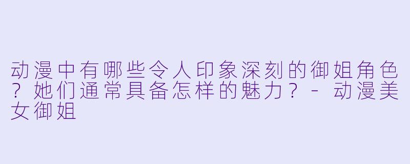 动漫中有哪些令人印象深刻的御姐角色？她们通常具备怎样的魅力？-动漫美女御姐