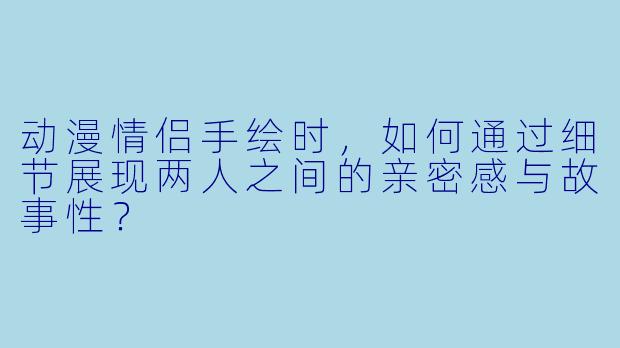 动漫情侣手绘时,如何通过细节展现两人之间的亲密感与故事性?