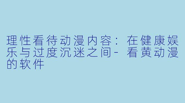 理性看待动漫内容：在健康娱乐与过度沉迷之间-看黄动漫的软件