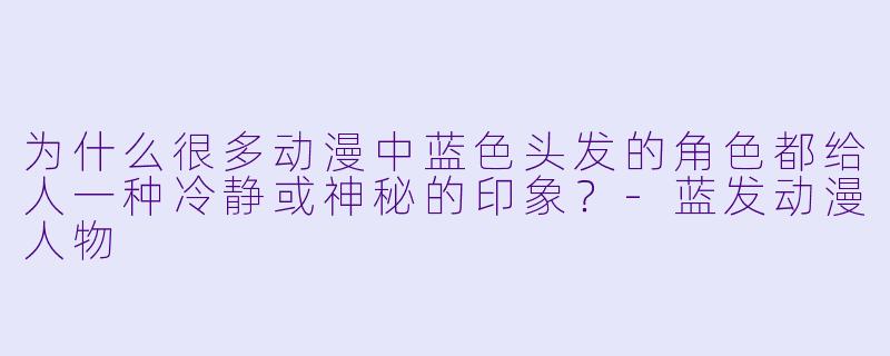 为什么很多动漫中蓝色头发的角色都给人一种冷静或神秘的印象?-蓝发动漫人物