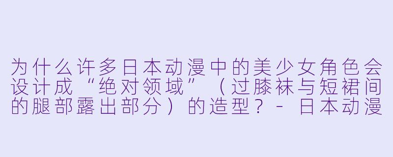 为什么许多日本动漫中的美少女角色会设计成“绝对领域”（过膝袜与短裙间的腿部露出部分）的造型？